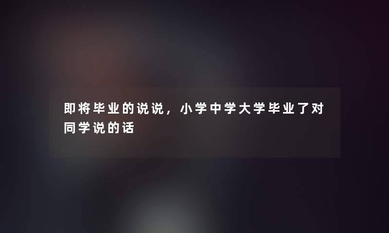 即将毕业的说说，小学中学大学毕业了对同学说的话