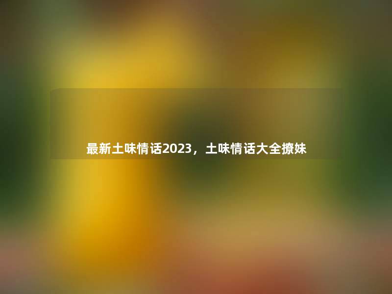 新土味情话2023，土味情话大全撩妹