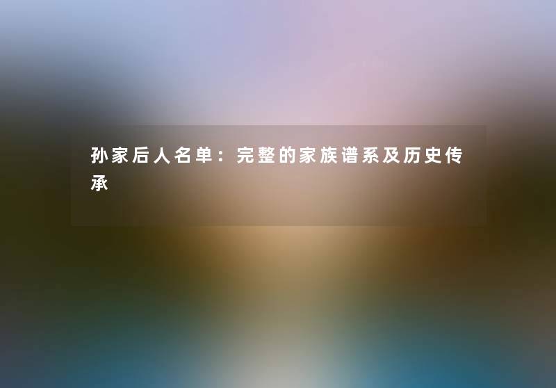 孙家后人名单：完整的家族谱系及历史传承