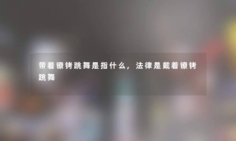 带着镣铐跳舞是指什么,法律是戴着镣铐跳舞