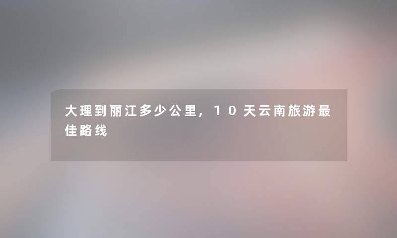 大理到丽江多少公里,10天云南旅游理想路线