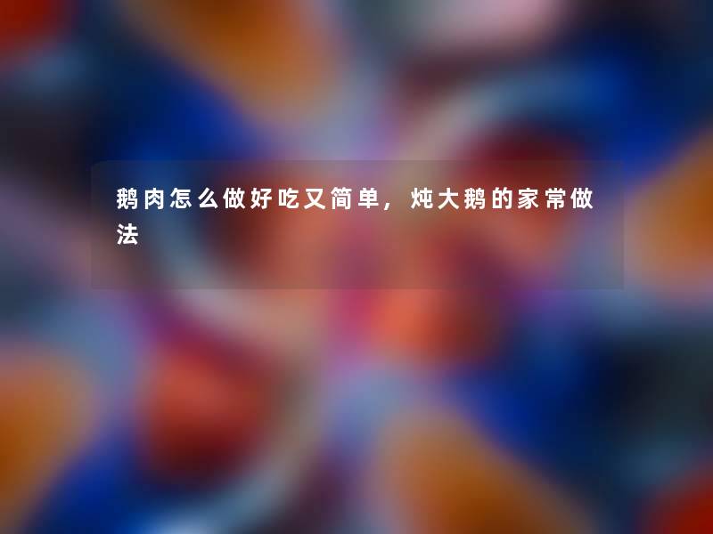 鹅肉怎么做好吃又简单,炖大鹅的家常做法