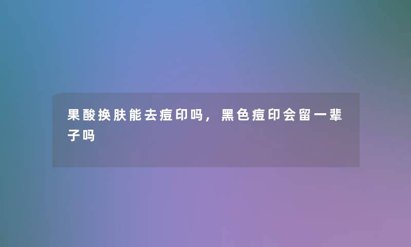 果酸换肤能去痘印吗,黑色痘印会留一辈子吗