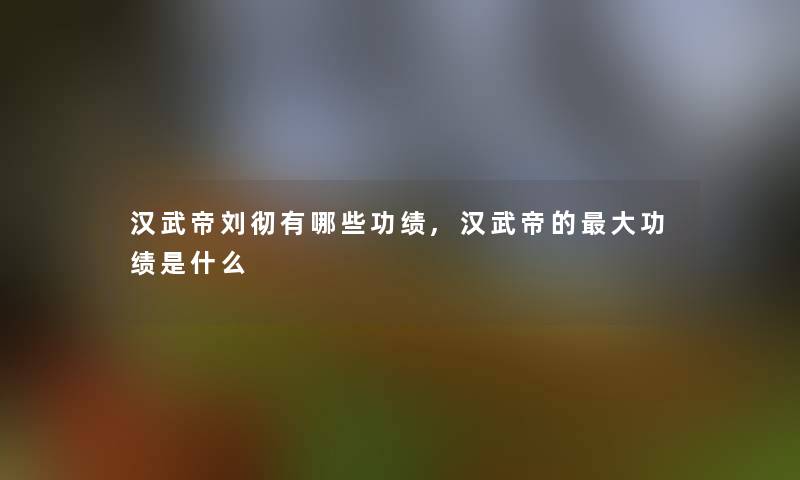 汉武帝刘彻有哪些功绩,汉武帝的大功绩是什么