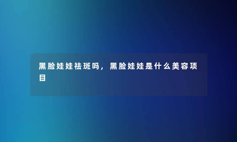 黑脸娃娃祛斑吗,黑脸娃娃是什么美容项目