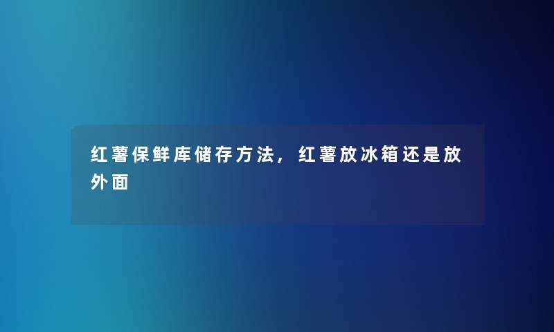 红薯保鲜库储存方法,红薯放冰箱还是放外面