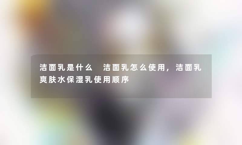 洁面乳是什么 洁面乳怎么使用,洁面乳爽肤水保湿乳使用顺序