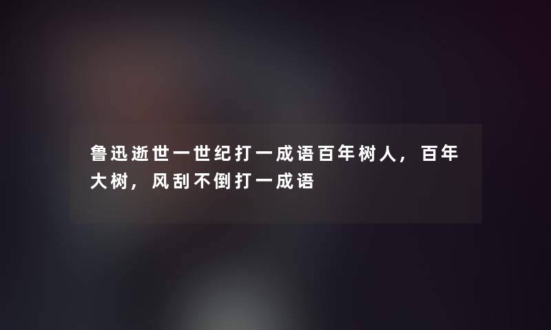 鲁迅一世纪打一成语百年树人,百年大树,风刮不倒打一成语