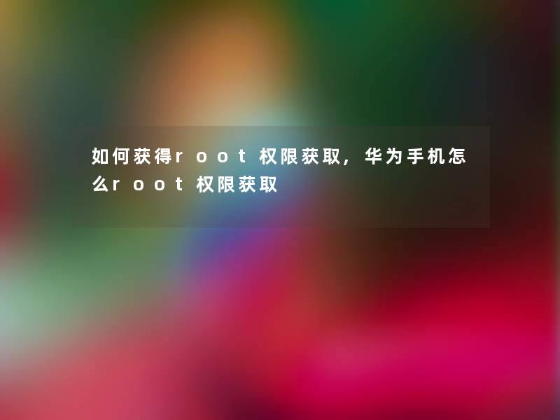 如何获得root权限获取,华为手机怎么root权限获取