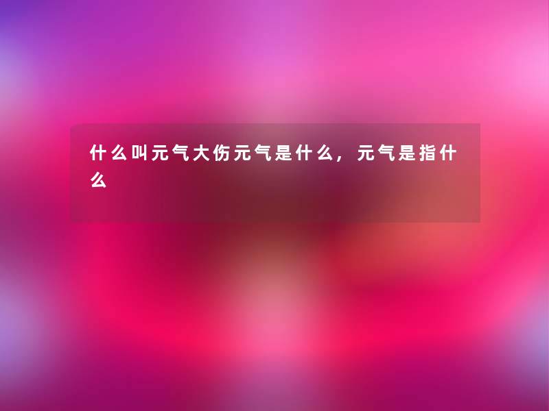 什么叫元气大伤元气是什么,元气是指什么