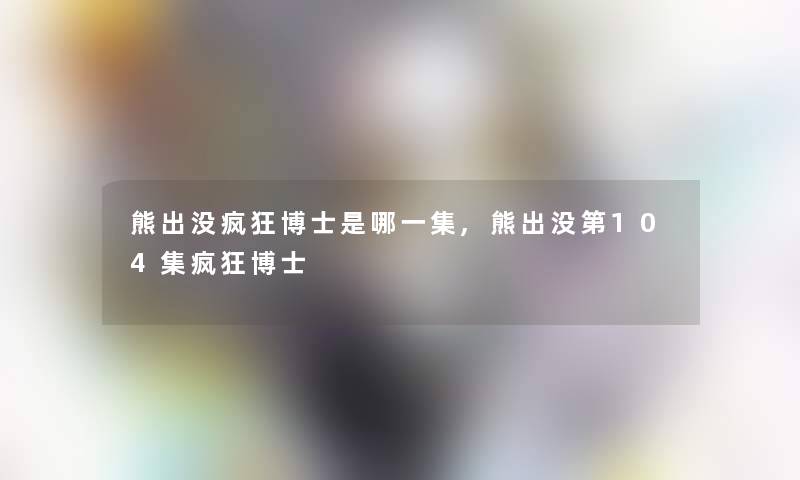 熊出没疯狂博士是哪一集,熊出没第104集疯狂博士