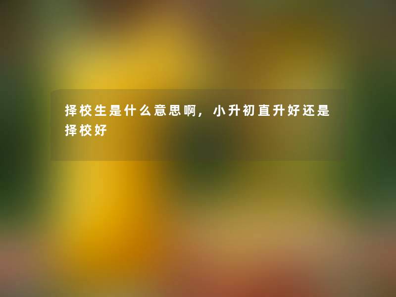 择校生是什么意思啊,小升初直升好还是择校好