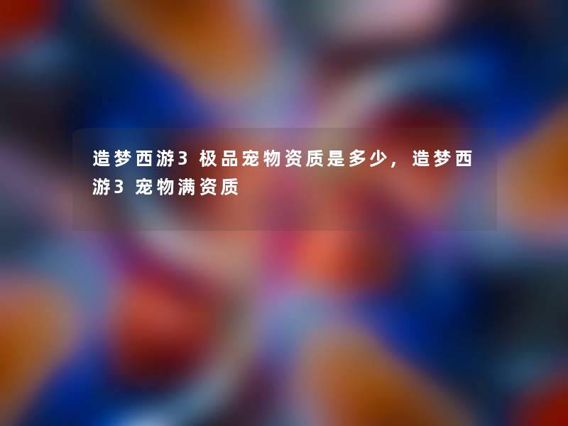 造梦西游3极品宠物资质是多少,造梦西游3宠物满资质