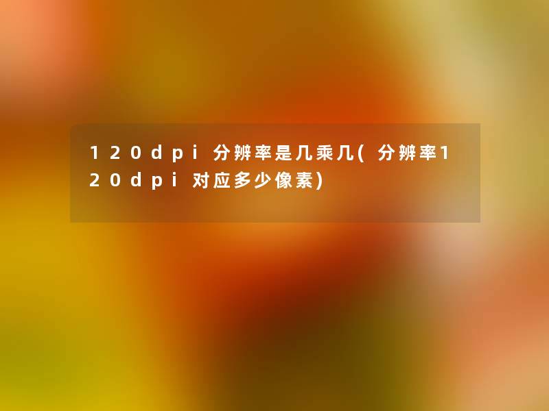 120dpi分辨率是几乘几(分辨率120dpi对应多少像素)