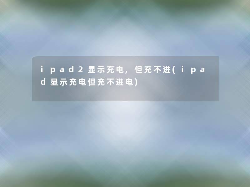 ipad2显示充电,但充不进(ipad显示充电但充不进电)