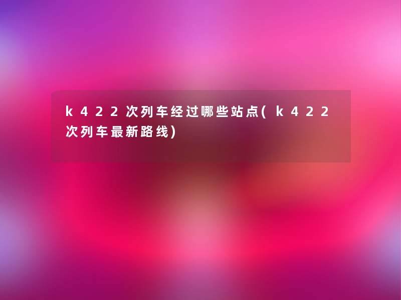 k422次列车经过哪些站点(k422次列车新路线)