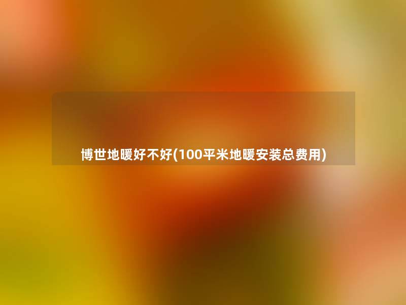 博世地暖好不好(100平米地暖安装总费用) 博世地暖好不好(100平米地暖安装总费用)