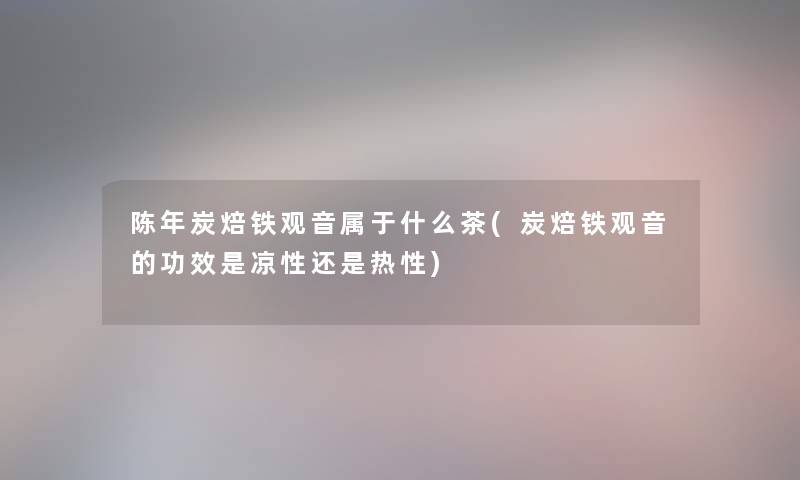 陈年炭焙铁观音属于什么茶(炭焙铁观音的功效是凉性还是热性)