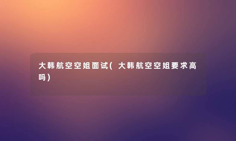 大韩航空空姐面试(大韩航空空姐要求高吗)