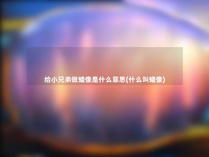 给小兄弟做蜡像是什么意思(什么叫蜡像)