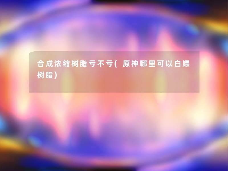 合成浓缩树脂亏不亏(原神哪里可以白嫖树脂)