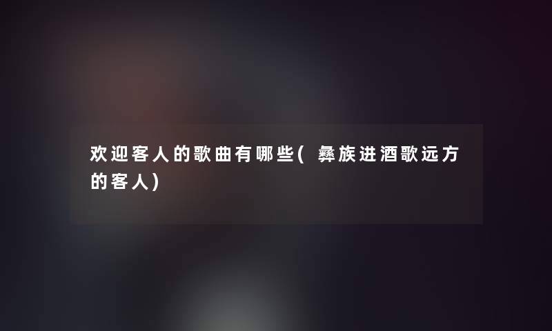 欢迎客人的歌曲有哪些(彝族进酒歌远方的客人)