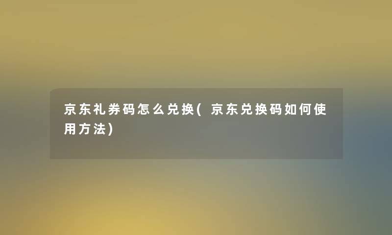京东礼券码怎么兑换(京东兑换码如何使用方法) 京东礼券码怎么兑换(京东兑换码如何使用方法)