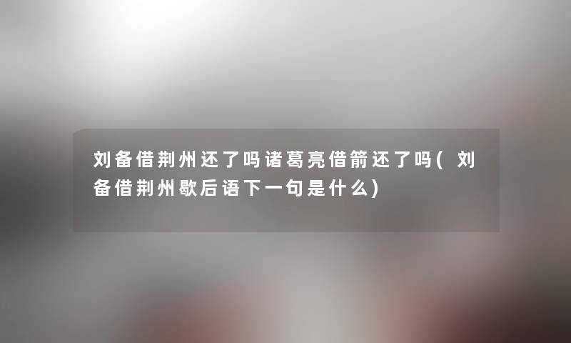 刘备借荆州还了吗诸葛亮借箭还了吗(刘备借荆州歇后语下一句是什么)