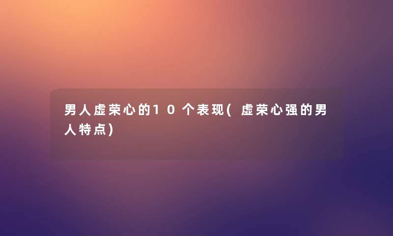 男人虚荣心的10个表现(虚荣心强的男人特点)