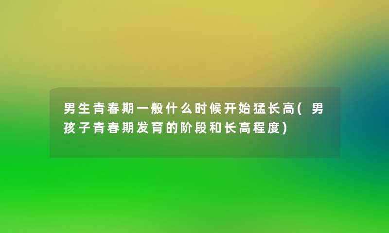 男生青春期一般什么时候开始猛长高(男孩子青春期发育的阶段和长高程度)