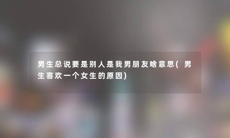 男生总说要是别人是我男朋友啥意思(男生喜欢一个女生的原因)