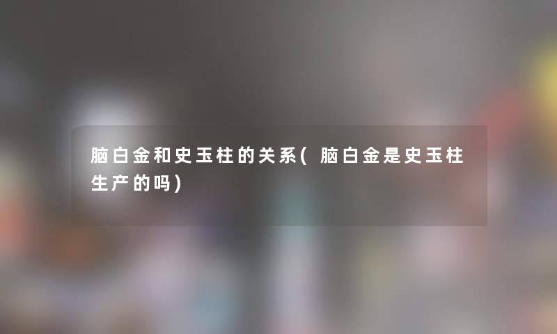 脑白金和史玉柱的关系(脑白金是史玉柱生产的吗)