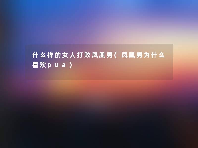 什么样的女人打败凤凰男(凤凰男为什么喜欢pua)