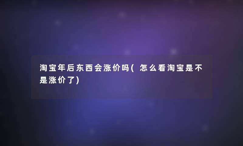 淘宝年后东西会涨价吗(怎么看淘宝是不是涨价了)