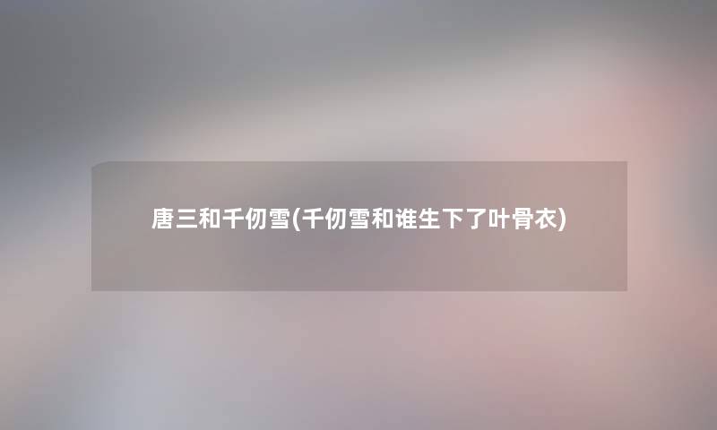 唐三和千仞雪(千仞雪和谁生下了叶骨衣)