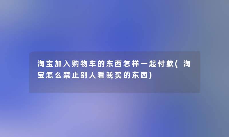 淘宝加入购物车的东西怎样一起付款(淘宝怎么禁止别人看我买的东西)