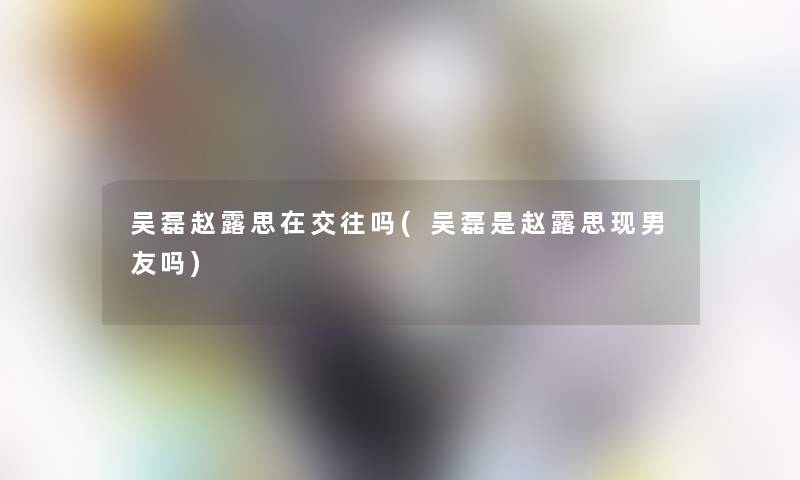 吴磊赵露思在交往吗(吴磊是赵露思现男友吗)