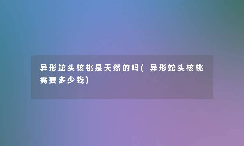 异形蛇头核桃是天然的吗(异形蛇头核桃需要多少钱)