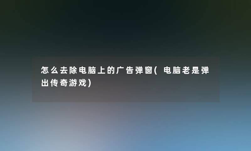 怎么去除电脑上的广告弹窗(电脑老是弹出传奇游戏)