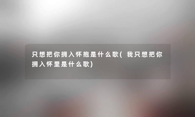 只想把你拥入怀抱是什么歌(我只想把你拥入怀里是什么歌)