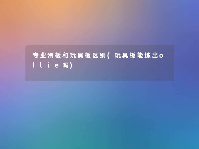 专业滑板和玩具板区别(玩具板能练出ollie吗)