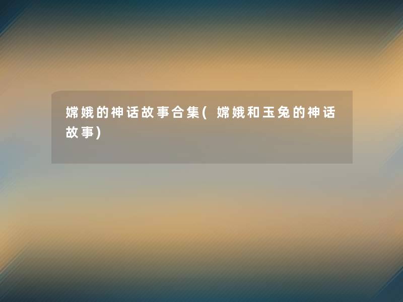 嫦娥的神话故事合集(嫦娥和玉兔的神话故事)