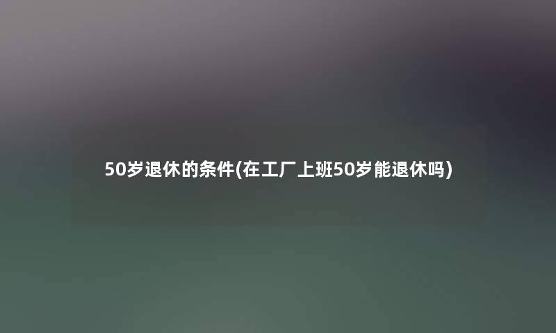 50岁退休的条件(在工厂上班50岁能退休吗)