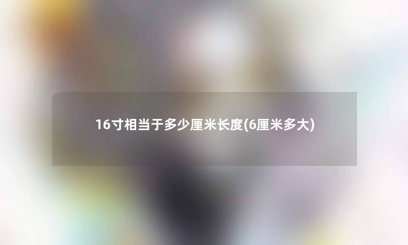 16寸相当于多少厘米长度(6厘米多大)