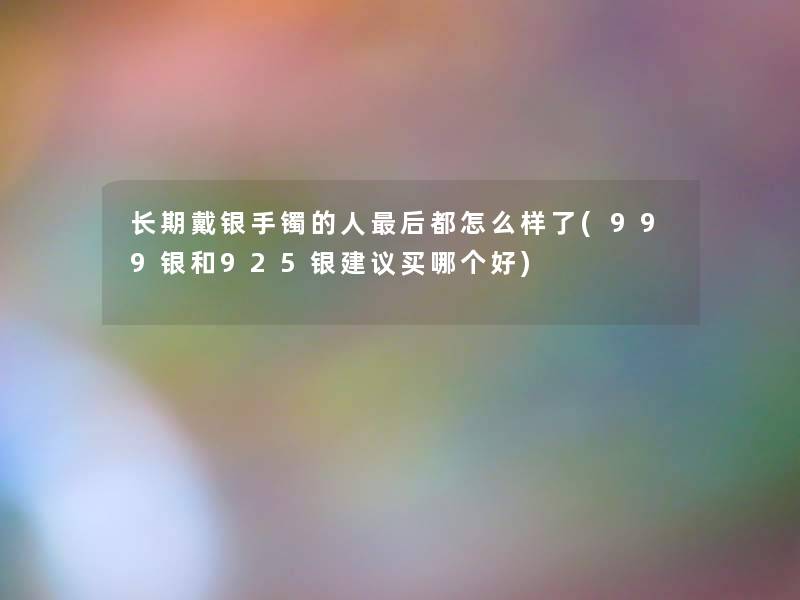 长期戴银手镯的人这里要说都怎么样了(999银和925银建议买哪个好)