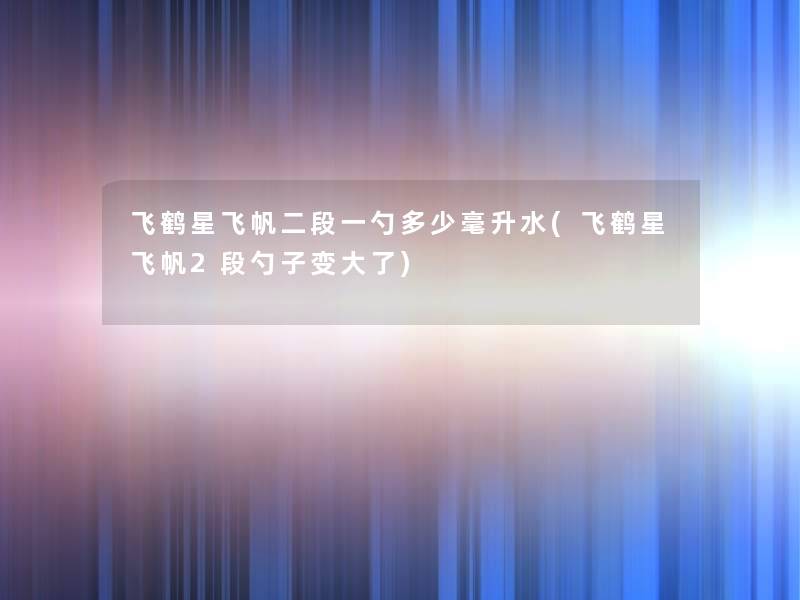 飞鹤星飞帆二段一勺多少毫升水(飞鹤星飞帆2段勺子变大了)