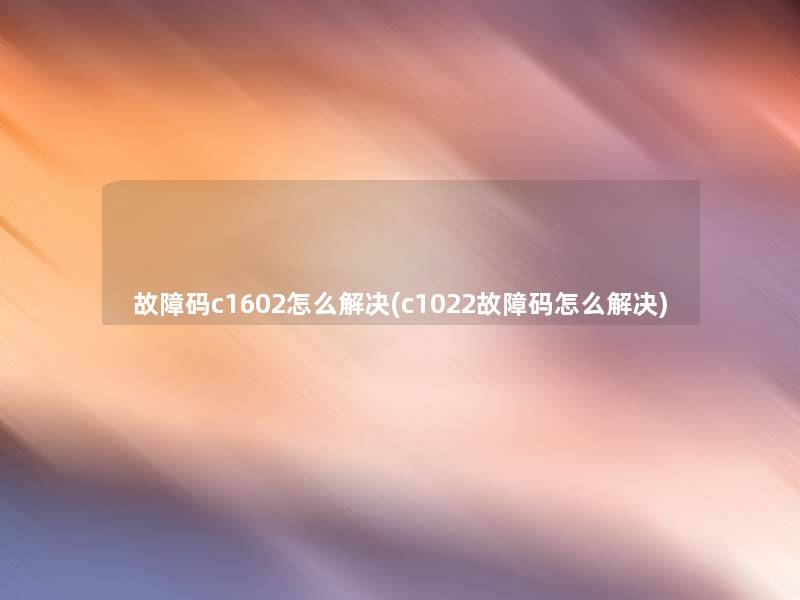 故障码c1602怎么解决(c1022故障码怎么解决)