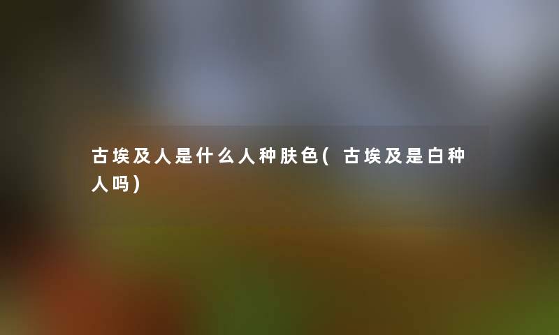 古埃及人是什么人种肤色(古埃及是白种人吗)