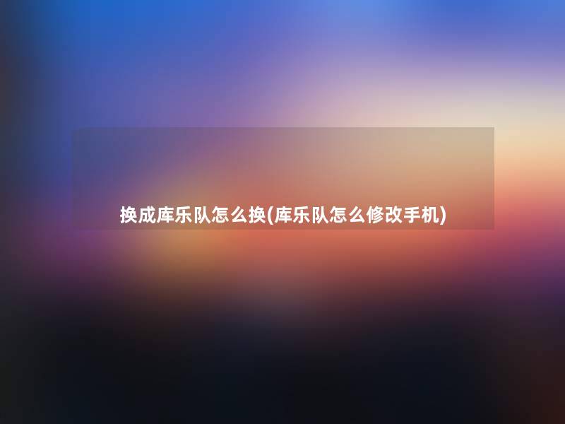 换成库乐队怎么换(库乐队怎么修改手机)