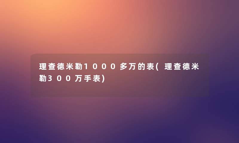 理查德米勒1000多万的表(理查德米勒300万手表)